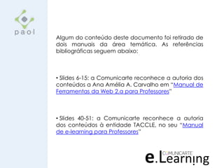 Algum do conteúdo deste documento foi retirado de
dois manuais da área temática. As referências
bibliográficas seguem abaixo:
• Slides 6-15: a Comunicarte reconhece a autoria dos
conteúdos a Ana Amélia A. Carvalho em “Manual de
Ferramentas da Web 2.a para Professores”
• Slides 40-51: a Comunicarte reconhece a autoria
dos conteúdos à entidade TACCLE, no seu “Manual
de e-learning para Professores”
 