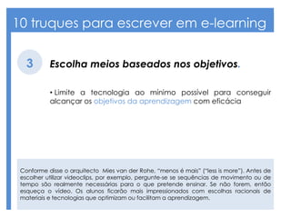 10 truques para escrever em e-learning
Escolha meios baseados nos objetivos.3
• Limite a tecnologia ao mínimo possível para conseguir
alcançar os objetivos da aprendizagem com eficácia
Conforme disse o arquitecto Mies van der Rohe, “menos é mais” (“less is more”). Antes de
escolher utilizar videoclips, por exemplo, pergunte-se se sequências de movimento ou de
tempo são realmente necessárias para o que pretende ensinar. Se não forem, então
esqueça o vídeo. Os alunos ficarão mais impressionados com escolhas racionais de
materiais e tecnologias que optimizam ou facilitam a aprendizagem.
 