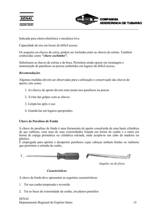 ___________________________________________________________________________
SENAI
Departamento Regional do Espírito Santo 15
Indicada para eletro-eletrônica e mecânica leve.
Capacidade de uso em locais de difícil acesso.
Os soquetes ou chaves de caixa, podem ser incluídas entre as chaves de estrias. Também
conhecidas como "chave cachimbo".
Substituem as chaves de estrias e de boca. Permitem ainda operar em montagem e
manutenção de parafusos ou porcas embutidos em lugares de difícil acesso.
Recomendações
Algumas medidas devem ser observadas para a utilização e conservação das chaves de
aperto, tais como:
1. As chaves de aperto devem estar justas nos parafusos ou porcas
2. Evitar dar golpes com as chaves
3. Limpá-las após o uso
4. Guardá-las em lugares apropriados
Chave de Parafuso de Fenda
A chave de parafuso de fenda é uma ferramenta de aperto constituída de uma haste cilíndrica
de aço carbono, com uma de suas extremidades forjada em forma de cunha e a outra em
forma de espiga prismática ou cilíndrica estriada, onde acopla-se um cabo de madeira ou
plástico.
É empregada para apertar e desapertar parafusos cujas cabeças tenham fendas ou ranhuras
que permitam a entrada da cunha,
Angular ou de força
Características
A chave de fenda deve apresentar as seguintes características:
1. Ter sua cunha temperada e revenida
2. Ter as faces de extremidade da cunha, em planos paralelos
 