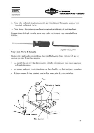 ___________________________________________________________________________
SENAI
Departamento Regional do Espírito Santo 16
3. Ter o cabo ranhurado longitudinalmente, que permita maior firmeza no aperto, e bem
engastado na haste da chave.
4, Ter a forma e dimensões das cunhas proporcionais ao diâmetro da haste da chave.
Para parafusos de fenda cruzada, usa-se uma cunha em forma de cruz, chamada Chave
Phillips.
Angular ou de força
Chave com Morsa de Bancada
É dispositivo de fixação constituído de duas mandíbulas, uma fixa e outra móvel, que se
desloca por meio de parafuso e porca.
• As mandíbulas são providas de mordentes estriados e temperados, para maior segurança
na fixação das peças.
• As morsas podem ser construídas de aço ou ferro fundido, em diversos tipos e tamanhos,
• Existem morsas de base giratória para facilitar a execução de certos trabalhos.
 