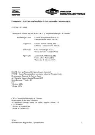 ___________________________________________________________________________
SENAI
Departamento Regional do Espírito Santo 2
Ferramentas e Materiais para Instalação da Instrumentação – Instrumentação
 SENAI – ES, 1999
Trabalho realizado em parceria SENAI / CST (Companhia Siderúrgica de Tubarão)
Coordenação Geral Evandro de Figueiredo Neto (CST)
Robson Santos Cardoso (SENAI)
Supervisão Rosalvo Marcos Trazzi (CST)
Fernando Tadeu Rios Dias (SENAI)
Elaboração Celio Marcio Lopes (CST)
Ulisses Barcelos Viana (SENAI)
Aprovação Alexandre Kalil Hanna (CST)
Carlos Athico Prates (CST)
Wenceslau de Oliveira (CST)
SENAI – Serviço Nacional de Aprendizagem Industrial
CTIIAF – Centro Técnico de Instrumentação Industrial Arivaldo Fontes
Departamento Regional do Espírito Santo
Av. Marechal Mascarenhas de Moraes, 2235
Bento Ferreira – Vitória – ES
CEP
Telefone: (027)
Telefax: (027)
CST – Companhia Siderúrgica de Tubarão
Departamento de Recursos Humanos
Av. Brigadeiro Eduardo Gomes, s/n, Jardim Limoeiro – Serra – ES
CEP 29160-972
Telefone: (027) 348-1286
Telefax: (027) 348-1077
 
