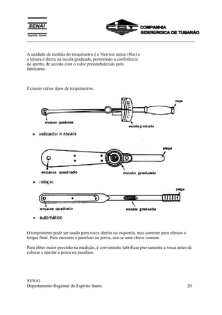 ___________________________________________________________________________
SENAI
Departamento Regional do Espírito Santo 20
A unidade de medida do torquímetro é o Newton metro (Nm) e
a leitura é direta na escala graduada, permitindo a conferência
do aperto, de acordo com o valor preestabelecido pelo
fabricante.
Existem vários tipos de torquímetros:
O torquímetro pode ser usado para rosca direita ou esquerda, mas somente para efetuar o
torque final. Para encostar o parafuso ou porca, usa-se uma chave comum.
Para obter maior precisão na medição, é conveniente lubrificar previamente a rosca antes de
colocar e apertar a porca ou parafuso.
 