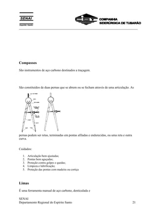___________________________________________________________________________
SENAI
Departamento Regional do Espírito Santo 21
Compassos
São instrumentos de aço carbono destinados a traçagem.
São constituídos de duas pernas que se abrem ou se fecham através de uma articulação. As
pernas podem ser retas, terminadas em pontas afiladas e endurecidas, ou uma reta e outra
curva.
Cuidados:
1. Articulação bem ajustadas;
2. Pontas bem aguçadas;
3. Proteção contra golpes e quedas;
4. Limpeza e lubrificação;
5. Proteção das pontas com madeira ou cortiça
Limas
É uma ferramenta manual de aço carbono, denticulada e
 