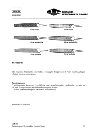 ___________________________________________________________________________
SENAI
Departamento Regional do Espírito Santo 23
Furadeiras
São máquinas-ferramentas destinadas à execução de operações de furar, escarear, alargar,
rebaixar e roscar com machos.
Funcionamento
O movimento da ferramenta é recebido do motor através de polias escalonadas e correias ou
um jogo de engrenagens possibilitando uma gama de rpm.
O avanço da ferramenta pode ser manual ou automático.
Furadeira de bancada
 