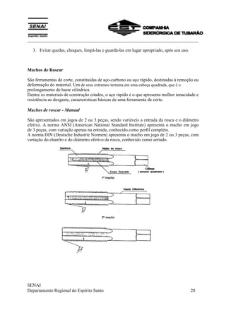 ___________________________________________________________________________
SENAI
Departamento Regional do Espírito Santo 28
3. Evitar quedas, choques, limpá-las e guardá-las em lugar apropriado, após seu uso.
Machos de Roscar
São ferramentas de corte, constituídas de aço-carbono ou aço rápido, destinadas à remoção ou
deformação do material. Um de seus extremos termina em uma cabeça quadrada, que é o
prolongamento de haste cilíndrica.
Dentre os materiais de construção citados, o aço rápido é o que apresenta melhor tenacidade e
resistência ao desgaste, características básicas de uma ferramenta de corte.
Machos de roscar - Manual
São apresentados em jogos de 2 ou 3 peças, sendo variáveis a entrada da rosca e o diâmetro
efetivo. A norma ANSI (American National Standard Institute) apresenta o macho em jogo
de 3 peças, com variação apenas na entrada, conhecido como perfil completo.
A norma DIN (Deutsche Industrie Normen) apresenta o macho em jogo de 2 ou 3 peças, com
variação do chanfro e do diâmetro efetivo da rosca, conhecido como seriado.
 