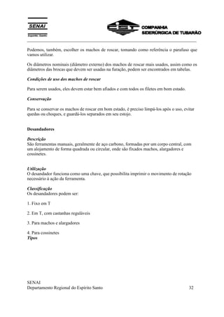 ___________________________________________________________________________
SENAI
Departamento Regional do Espírito Santo 32
Podemos, também, escolher os machos de roscar, tomando como referência o parafuso que
vamos utilizar.
Os diâmetros nominais (diâmetro externo) dos machos de roscar mais usados, assim como os
diâmetros das brocas que devem ser usadas na furação, podem ser encontrados em tabelas.
Condições de uso dos machos de roscar
Para serem usados, eles devem estar bem afiados e com todos os filetes em bom estado.
Conservação
Para se conservar os machos de roscar em bom estado, é preciso limpá-los após o uso, evitar
quedas ou choques, e guardá-los separados em seu estojo.
Desandadores
Descrição
São ferramentas manuais, geralmente de aço carbono, formadas por um corpo central, com
um alojamento de forma quadrada ou circular, onde são fixados machos, alargadores e
cossinetes.
Utilização
O desandador funciona como uma chave, que possibilita imprimir o movimento de rotação
necessário à ação da ferramenta.
Classificação
Os desandadores podem ser:
1. Fixo em T
2. Em T, com castanhas reguláveis
3. Para machos e alargadores
4. Para cossinetes
Tipos
 