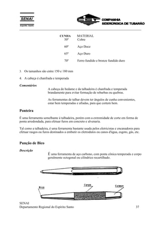 ___________________________________________________________________________
SENAI
Departamento Regional do Espírito Santo 37
CUNHA MATERIAL
50º Cobre
60º Aço Doce
65º Aço Duro
70º Ferro fundido e bronze fundido duro
3. Os tamanhos são entre 150 e 180 mm
4. A cabeça é chanfrada e temperada
Comentários
A cabeça do bedame e da talhadeira é chanfrada e temperada
brandamente para evitar formação de rebarbas ou quebras.
As ferramentas de talhar devem ter ângulos de cunha convenientes,
estar bem temperadas e afiadas, para que cortem bem.
Ponteira
É uma ferramenta semelhante á talhadeira, porém com a extremidade de corte em forma de
ponta arredondada, para efetuar furos em concreto e alvenaria.
Tal como a talhadeira, é uma ferramenta bastante usada pelos eletricistas e encanadores para
efetuar rasgos ou furos destinados a embutir os eletrodutos ou canos d'água, esgoto, gás, etc.
Punção de Bico
Descrição
É uma ferramenta de aço carbono, com ponta cônica temperada e corpo
geralmente octogonal ou cilíndrico recartilhado.
 