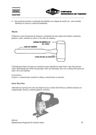 ___________________________________________________________________________
SENAI
Departamento Regional do Espírito Santo 39
• Sua estrutura permite a realização de trabalhos em chapas de metal, etc.; sem contudo
danificar ou marcar o material trabalhado.
Macete
O Macete é uma ferramenta de impacto, constituída de uma cabeça de madeira, alumínio,
plástico, cobre, chumbo ou outro, e um cabo de madeira.
Utilizado para bater em peças ou materiais cujas superfícies sejam lisas e que não possam
sofrer deformação por efeito de pancadas. Para sua utilização, deve ter a cabeça bem presa ao
cabo e livre de rebarbas.
Comentários
O peso e o material que constitui a cabeça, caracterizam os macetes.
Serra Tico-Tico
Aplicada nos serviços de corte em chapas de aço, metais não ferrosos, madeira (maciça ou
compensada), fórmica, matéria plástica, acrílicos.
 