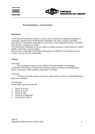___________________________________________________________________________
SENAI
Departamento Regional do Espírito Santo 4
Ferramentas e Acessórios
Introdução
A execução das instalações elétricas, como de resto a realização de qualquer instalação ou
montagem, depende muito do ferramental empregado e de como o mesmo é utilizado.
Instrumentos e ferramentas adequadas ao serviço que se está realizando facilitam o trabalho e
dão correção e segurança ao mesmo.
Com ferramentas adequadas ao serviço, ganha-se tempo, executa-se a tarefa dentro do melhor
padrão e despende-se menos energia.
Descrevemos as principais ferramentas empregadas em trabalhos de eletricidade, seu uso
correto e em que são mais empregadas.
Alicates
Descrição:
São ferramentas manuais de aço carbono feitas por fundição ou forjamento,
compostas de dois braços e um pino de articulação, tendo em uma das extremidades dos
braços, suas garras, cortes e pontas, temperadas e revenidas.
Utilização:
O Alicate serve para segurar por apertos, cortar, dobrar, colocar e retirar determinadas
peças nas montagens.
Classificação:
Os principais tipos de alicate são:
1. Alicate Universal
2. Alicate de Corte
3. Alicate de Bico
4. Alicate de Compressão
5. Alicate de Eixo Móvel
 