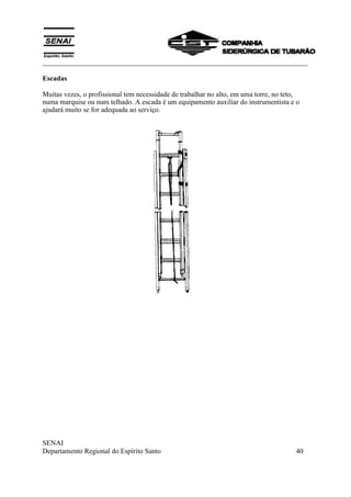 ___________________________________________________________________________
SENAI
Departamento Regional do Espírito Santo 40
Escadas
Muitas vezes, o profissional tem necessidade de trabalhar no alto, em uma torre, no teto,
numa marquise ou num telhado. A escada é um equipamento auxiliar do instrumentista e o
ajudará muito se for adequada ao serviço.
 