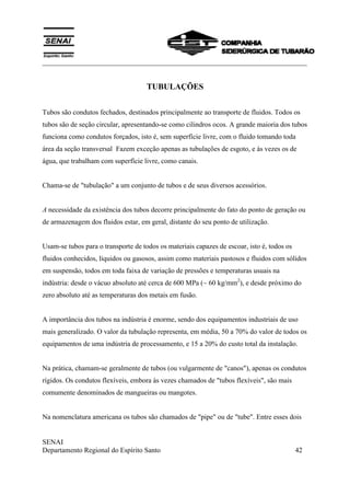 ___________________________________________________________________________
SENAI
Departamento Regional do Espírito Santo 42
TUBULAÇÕES
Tubos são condutos fechados, destinados principalmente ao transporte de fluidos. Todos os
tubos são de seção circular, apresentando-se como cilindros ocos. A grande maioria dos tubos
funciona como condutos forçados, isto é, sem superfície livre, com o fluido tomando toda
área da seção transversal Fazem exceção apenas as tubulações de esgoto, e às vezes os de
água, que trabalham com superfície livre, como canais.
Chama-se de "tubulação" a um conjunto de tubos e de seus diversos acessórios.
A necessidade da existência dos tubos decorre principalmente do fato do ponto de geração ou
de armazenagem dos fluidos estar, em geral, distante do seu ponto de utilização.
Usam-se tubos para o transporte de todos os materiais capazes de escoar, isto é, todos os
fluidos conhecidos, líquidos ou gasosos, assim como materiais pastosos e fluidos com sólidos
em suspensão, todos em toda faixa de variação de pressões e temperaturas usuais na
indústria: desde o vácuo absoluto até cerca de 600 MPa (~ 60 kg/mm2
), e desde próximo do
zero absoluto até as temperaturas dos metais em fusão.
A importância dos tubos na indústria é enorme, sendo dos equipamentos industriais de uso
mais generalizado. O valor da tubulação representa, em média, 50 a 70% do valor de todos os
equipamentos de uma indústria de processamento, e 15 a 20% do custo total da instalação.
Na prática, chamam-se geralmente de tubos (ou vulgarmente de "canos"), apenas os condutos
rígidos. Os condutos flexíveis, embora às vezes chamados de "tubos flexíveis", são mais
comumente denominados de mangueiras ou mangotes.
Na nomenclatura americana os tubos são chamados de "pipe" ou de "tube". Entre esses dois
 