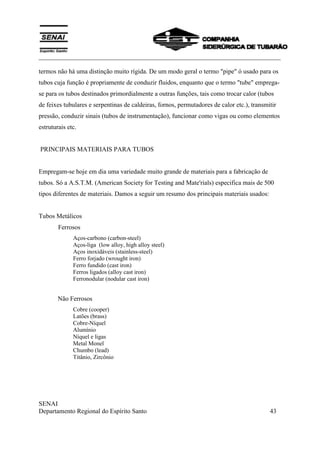 ___________________________________________________________________________
SENAI
Departamento Regional do Espírito Santo 43
termos não há uma distinção muito rígida. De um modo geral o termo "pipe" ó usado para os
tubos cuja função é propriamente de conduzir fluidos, enquanto que o termo "tube" emprega-
se para os tubos destinados primordialmente a outras funções, tais como trocar calor (tubos
de feixes tubulares e serpentinas de caldeiras, fornos, permutadores de calor etc.), transmitir
pressão, conduzir sinais (tubos de instrumentação), funcionar como vigas ou como elementos
estruturais etc.
PRINCIPAIS MATERIAIS PARA TUBOS
Empregam-se hoje em dia uma variedade muito grande de materiais para a fabricação de
tubos. Só a A.S.T.M. (American Society for Testing and Mate'rials) especifica mais de 500
tipos diferentes de materiais. Damos a seguir um resumo dos principais materiais usados:
Tubos Metálicos
Ferrosos
Aços-carbono (carbon-steel)
Aços-liga (low alloy, high alloy steel)
Aços inoxidáveis (stainless-steel)
Ferro forjado (wrought iron)
Ferro fundido (cast iron)
Ferros ligados (alloy cast iron)
Ferronodular (nodular cast iron)
Não Ferrosos
Cobre (cooper)
Latões (brass)
Cobre-Níquel
Alumínio
Níquel e ligas
Metal Monel
Chumbo (lead)
Titânio, Zircônio
 