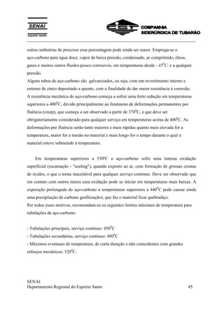 ___________________________________________________________________________
SENAI
Departamento Regional do Espírito Santo 45
outras indústrias de processo essa percentagem pode ainda ser maior. Emprega-se o
aço-carbono para água doce, vapor de baixa pressão, condensado, ar comprimido, óleos,
gases e muitos outros fluidos pouco corrosivos, em temperaturas desde - 450
C, e a qualquer
pressão.
Alguns tubos de aço-carbono são galvanizados, ou seja, com um revestimento interno e
externo de zinco depositado a quente, com a finalidade de dar maior resistência à corrosão.
A resistência mecânica do aço-carbono começa a sofrer uma forte redução em temperaturas
superiores a 4000
C, devido principalmente ao fenômeno de deformações permanentes por
fluência (creep), que começa a ser observado a partir de 3700
C, e que deve ser
obrigatoriamente considerado para qualquer serviço em temperaturas acima de 4000
C. As
deformações por fluência serão tanto maiores e mais rápidas quanto mais elevada for a
temperatura, maior for a tensão no material e mais longo for o tempo durante o qual o
material esteve submetido à temperatura.
Em temperaturas superiores a 530ºC o aço-carbono sofre uma intensa oxidação
superficial (escamação - "scaling"), quando exposto ao ar, com formação de grossas crostas
de óxidos, o que o torna inaceitável para qualquer serviço continuo. Deve ser observado que
em contato com outros meios essa oxidação pode se iniciar em temperaturas mais baixas. A
exposição prolongada do aço-carbono a temperaturas superiores a 4400
C pode causar ainda
uma precipitação de carbono grafitização), que faz o material ficar quebradiço.
Por todos esses motivos, recomendam-se os seguintes limites máximos de temperatura para
tubulações de aço-carbono:
- Tubulações principais, serviço contínuo: 4500
C
- Tubulações secundárias, serviço contínuo: 4800
C
- Máximos eventuais de temperatura, de curta duração e não coincidentes com grandes
esforços mecânicos: 5200
C.
 