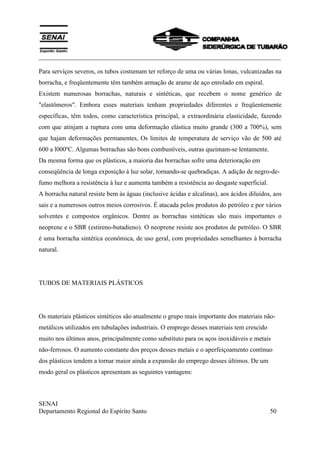 ___________________________________________________________________________
SENAI
Departamento Regional do Espírito Santo 50
Para serviços severos, os tubos costumam ter reforço de uma ou várias lonas, vulcanizadas na
borracha, e freqüentemente têm também armação de arame de aço enrolado em espiral.
Existem numerosas borrachas, naturais e sintéticas, que recebem o nome genérico de
"elastômeros". Embora esses materiais tenham propriedades diferentes e freqüentemente
específicas, têm todos, como característica principal, a extraordinária elasticidade, fazendo
com que atinjam a ruptura com uma deformação elástica muito grande (300 a 700%), sem
que hajam deformações permanentes, Os limites de temperatura de serviço vão de 500 até
600 a l000ºC. Algumas borrachas são bons combustíveis, outras queimam-se lentamente.
Da mesma forma que os plásticos, a maioria das borrachas sofre uma deterioração em
conseqüência de longa exposição à luz solar, tornando-se quebradiças. A adição de negro-de-
fumo melhora a resistência à luz e aumenta também a resistência ao desgaste superficial.
A borracha natural resiste bem às águas (inclusive ácidas e alcalinas), aos ácidos diluídos, aos
sais e a numerosos outros meios corrosivos. É atacada pelos produtos do petróleo e por vários
solventes e compostos orgânicos. Dentre as borrachas sintéticas são mais importantes o
neoprene e o SBR (estireno-butadieno). O neoprene resiste aos produtos de petróleo. O SBR
é uma borracha sintética econômica, de uso geral, com propriedades semelhantes à borracha
natural.
TUBOS DE MATERIAIS PLÁSTICOS
Os materiais plásticos sintéticos são atualmente o grupo mais importante dos materiais não-
metálicos utilizados em tubulações industriais. O emprego desses materiais tem crescido
muito nos últimos anos, principalmente como substituto para os aços inoxidáveis e metais
não-ferrosos. O aumento constante dos preços desses metais e o aperfeiçoamento contínuo
dos plásticos tendem a tornar maior ainda a expansão do emprego desses últimos. De um
modo geral os plásticos apresentam as seguintes vantagens:
 
