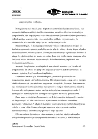 ___________________________________________________________________________
SENAI
Departamento Regional do Espírito Santo 52
vagarosamente a combustão.
Distinguem-se duas classes gerais de plásticos: os termoplásticos (thermoplastics) e os
termoestáveis (thermosettings), também chamados de termofixos. Os primeiros amolecem
completamente, com a aplicação do calor, antes de sofrerem qualquer decomposição química,
podendo por isso serem repetidas vezes amolecidos, moldados e reempregados.. Os
termoestáveis, pelo contrário, não podem ser conformados pelo calor.
De um modo geral os plásticos resistem muito bem aos ácidos minerais diluídos, aos
álcalis (mesmo quando quentes), aos halógenos, às soluções salinas e ácidas, à água salgada e
a numerosos outros produtos químicos. Não há praticamente ataque algum com a atmosfera e
a água. Os plásticos podem ser usados em contato direto com o solo, mesmo no caso de solos
úmidos ou ácidos. Raramente há contaminação do fluido circulante; os plásticos não
produzem resíduos tóxicos.
A maioria dos plásticos é atacada pelos ácidos minerais altamente concentrados. O
comportamento em relação aos compostos orgânicos é variável: os hidrocarbonetos e os
solventes orgânicos dissolvem alguns dos plásticos.
- importante observar que, de um modo geral, os materiais plásticos têm um
comportamento quanto à corrosão inteiramente diferente dos metais, porque com os plásticos
não há o fenômeno de corrosão lenta e progressiva, característica dos metais. Por essa razão,
ou o plástico resiste indefinidamente ao meio corrosivo, ou é por ele rapidamente atacado e
destruído, não tendo portanto sentido a aplicação de sobre-espessuras para corrosão. A
destruição dos materiais plásticos ocorre por dissolução ou por reação química direta.
Quase todos os plásticos sofrem um processo de decomposição lenta quando expostos
por longo tempo à luz solar, em virtude da ação dos raios ultravioleta, tornando-se
quebradiços (wheatering). A adição de pigmentos escuros ao plástico melhora bastante a sua
resistência a esse efeito. Recomenda-se por isso que os plásticos que devam ficar
permanentemente ao tempo tenham pigmento de negro-de-fumo.
Pelo seu conjunto de vantagens e desvantagans, os materiais plásticos são usados
principalmente para serviços de temperatura ambiente ou moderada, e baixos esforços
 
