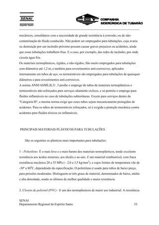 ___________________________________________________________________________
SENAI
Departamento Regional do Espírito Santo 53
mecânicos, simultâneos com a necessidade de grande resistência á corrosão, ou de não-
contaminação do fluido conduzido. Não podem ser empregados para tubulações, cuja avaria
ou destruição por um incêndio próximo possam causar graves prejuízos ou acidentes, ainda
que essas tubulações trabalhem frias. E o caso, por exemplo, das redes de incêndio, por onde
circula água fria.
Os materiais termoplásticos, rígidos, e não-rígidos, São muito empregados para tubulações
com diâmetros até 1,2 m, e também para revestimentos anti-corrosivos, aplicados
internamente em tubos de aço; os termoestáveis são empregados para tubulações de quaisquer
diâmetros e para revestimentos anti-corrosivos.
A norma ANSI/ASME,B,31 .3 proíbe o emprego de tubos de materiais termoplásticos e
termoestáveis não-reforçados para serviços altamente cíclicos, e só permite o emprego para
fluídos inflamáveis no caso de tubulações subterrâneas. Exceto para serviços dentro da
"Categoria D", a mesma norma exige que esses tubos sejam mecanicamente protegidos de
acidentes. Para os tubos de termoestáveis reforçados, só é exigida a proteção mecânica contra
acidentes para fluidos tóxicos ou inflamáveis.
PRINCIPAIS MATERIAIS PLÁSTICOS PARA TUBULAÇÕES
São os seguintes os plásticos mais importantes para tubulações:
1 - Polietileno É o mais leve e o mais barato dos materiais termoplásticos, tendo excelente
resistência aos ácidos minerais; aos álcalis e ao sais. E um material combustível, com fraca
resistência mecânica 20 a 35 MPa (~ 2,0 a 3,5 kg/mm2
), e cujos limites de temperatura vão de
-30º a 800
C, dependendo da especificação. O polietileno é usado para tubos de baixo preço,
para pressões moderadas. Distinguem-se três graus de material, denominados de baixa, média
e alta densidade, sendo os últimos de melhor qualidade e maior resistência.
2. Cloreto de polivinil (PVC) - E um dos termoplásticos de maior uso industrial. A resistência
 
