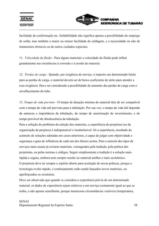 ___________________________________________________________________________
SENAI
Departamento Regional do Espírito Santo 58
facilidade de conformação etc. Soldabilídade não significa apenas a possibilidade do emprego
de solda, mas também a maior ou menor facilidade de soldagem, e a necessidade ou não de
tratamentos térmicos ou de outros cuidados especiais.
11. Velocidade do fluido - Para alguns materiais a velocidade do fluído pode influir
grandemente nas resistências à corrosão e à erosão do material.
12. Perdas de carga - Quando, por exigência de serviço, é imposto um determinado limite
para as perdas de carga, o material deverá ser de baixo coeficiente de atrito para atender a
essa exigência. Deve ser considerada a possibilidade do aumento das perdas de carga com o
envelhecimento do tubo.
13. Tempo de vida previsto - O tempo de duração mínima do material têm de ser compatível
com o tempo de vida útil previsto para a tubulação. Por sua vez, o tempo de vida útil depende
da natureza e importância da tubulação, do tempo de amortização do investimento, e do
tempo provável de obsolescência da tubulação.
Para a solução do problema da seleção dos materiais, a experiência do projetista (ou da
organização de projetos) é indispensável e insubstituível. Só a experiência, resultado do
acúmulo de soluções adotadas em casos anteriores, é capaz de julgar com objetividade e
segurança o grau de influência de cada um dos fatores acima. Para a maioria dos tipos de
serviços mais usuais já existem materiais. consagrados pela tradição, pela prática dos
projetistas, ou pelas normas e códigos. Seguir simplesmente a tradição é a solução mais
rápida e segura, embora nem sempre resulte no material melhor e mais econômico.
O projetista deve ter sempre o espírito aberto para aceitação de novas práticas, porque a
tecnologia evolui rápido, e continuamente estão sendo lançados novos materiais, ou
aperfeiçoados os existentes.
Deve ser observado que quando se considera a experiência prévia de um determinado
material, os dados de experiência sejam relativos a um serviço exatamente igual ao que se
tenha, e não apenas semelhante, porque numerosas circunstâncias variáveis (temperatura,
 
