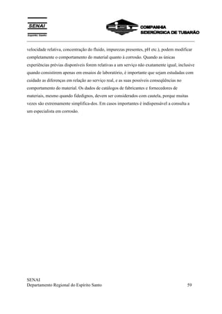 ___________________________________________________________________________
SENAI
Departamento Regional do Espírito Santo 59
velocidade relativa, concentração do fluido, impurezas presentes, pH etc.), podem modificar
completamente o comportamento do material quanto à corrosão. Quando as únicas
experiências prévias disponíveis forem relativas a um serviço não exatamente igual, inclusive
quando consistirem apenas em ensaios de laboratório, é importante que sejam estudadas com
cuidado as diferenças em relação ao serviço real, e as suas possíveis conseqüências no
comportamento do material. Os dados de catálogos de fabricantes e fornecedores de
materiais, mesmo quando fidedignos, devem ser considerados com cautela, porque muitas
vezes são extremamente simplifica-dos. Em casos importantes é indispensável a consulta a
um especialista em corrosão.
 