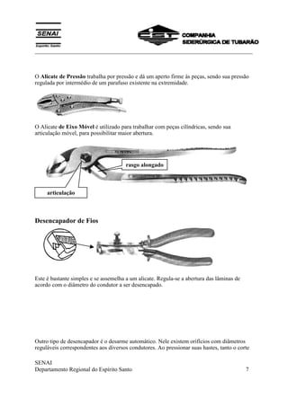 ___________________________________________________________________________
SENAI
Departamento Regional do Espírito Santo 7
O Alicate de Pressão trabalha por pressão e dá um aperto firme ás peças, sendo sua pressão
regulada por intermédio de um parafuso existente na extremidade.
O Alicate de Eixo Móvel é utilizado para trabalhar com peças cilíndricas, sendo sua
articulação móvel, para possibilitar maior abertura.
Desencapador de Fios
Este é bastante simples e se assemelha a um alicate. Regula-se a abertura das lâminas de
acordo com o diâmetro do condutor a ser desencapado.
Outro tipo de desencapador é o desarme automático. Nele existem orifícios com diâmetros
reguláveis correspondentes aos diversos condutores. Ao pressionar suas hastes, tanto o corte
articulação
rasgo alongado
 