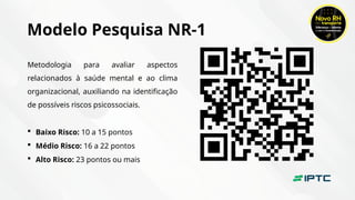 Modelo Pesquisa NR-1
Metodologia para avaliar aspectos
relacionados à saúde mental e ao clima
organizacional, auxiliando na identificação
de possíveis riscos psicossociais.
 Baixo Risco: 10 a 15 pontos
 Médio Risco: 16 a 22 pontos
 Alto Risco: 23 pontos ou mais
 