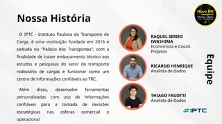 Nossa História
O IPTC - Instituto Paulista do Transporte de
Carga, é uma instituição fundada em 2016 e
sediada no "Palácio dos Transportes", com a
finalidade de trazer embasamento técnico aos
estudos e pesquisas do setor de transporte
rodoviário de cargas e funcionar como um
centro de informações confiáveis ao TRC.
Além disso, desenvolve ferramentas
personalizadas com uso de informações
confiáveis para a tomada de decisões
estratégicas nas esferas comercial e
operacional.
RAQUEL SERINI
IWASHIMA
Economista e Coord.
Projetos
RICARDO HENRIQUE
Analista de Dados
THIAGO FAGOTTI
Analista de Dados
Equipe
 