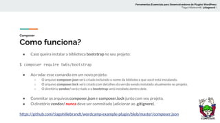 Composer
Como funciona?
● Caso queira instalar a biblioteca bootstrap no seu projeto:
$ composer require twbs/bootstrap
● Ao rodar esse comando em um novo projeto:
○ O arquivo composer.json será criado incluindo o nome da biblioteca que você está instalando.
○ O arquivo composer.lock será criado com detalhes da versão sendo instalada atualmente no projeto.
○ O diretório vendor/ será criado e o bootstrap será instalado dentro dele.
● Commitar os arquivos composer.json e composer.lock junto com seu projeto.
● O diretório vendor/ nunca deve ser commitado (adicionar ao .gitignore).
https://github.com/tiagohillebrandt/wordcamp-example-plugin/blob/master/composer.json
Ferramentas Essenciais para Desenvolvedores de Plugins WordPress
Tiago Hillebrandt ( @tiagoscd )
 