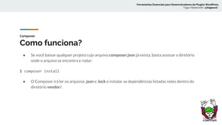Composer
Como funciona?
● Se você baixar qualquer projeto cujo arquivo composer.json já exista, basta acessar o diretório
onde o arquivo se encontra e rodar:
$ composer install
● O Composer irá ler os arquivos .json e .lock e instalar as dependências listadas neles dentro do
diretório vendor/.
Ferramentas Essenciais para Desenvolvedores de Plugins WordPress
Tiago Hillebrandt ( @tiagoscd )
 