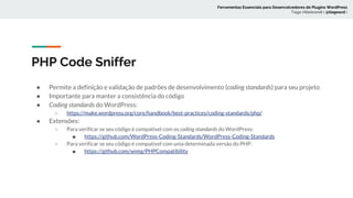 PHP Code Sniffer
● Permite a definição e validação de padrões de desenvolvimento (coding standards) para seu projeto
● Importante para manter a consistência do código
● Coding standards do WordPress:
○ https://make.wordpress.org/core/handbook/best-practices/coding-standards/php/
● Extensões:
○ Para verificar se seu código é compatível com os coding standards do WordPress:
■ https://github.com/WordPress-Coding-Standards/WordPress-Coding-Standards
○ Para verificar se seu código é compatível com uma determinada versão do PHP:
■ https://github.com/wimg/PHPCompatibility
Ferramentas Essenciais para Desenvolvedores de Plugins WordPress
Tiago Hillebrandt ( @tiagoscd )
 