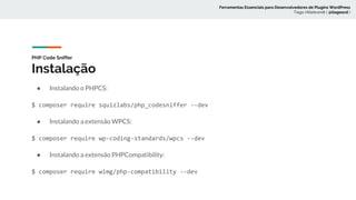 PHP Code Sniffer
Instalação
● Instalando o PHPCS:
$ composer require squizlabs/php_codesniffer --dev
● Instalando a extensão WPCS:
$ composer require wp-coding-standards/wpcs --dev
● Instalando a extensão PHPCompatibility:
$ composer require wimg/php-compatibility --dev
Ferramentas Essenciais para Desenvolvedores de Plugins WordPress
Tiago Hillebrandt ( @tiagoscd )
 