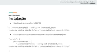 PHP Code Sniffer
Instalação
● Habilitando as extensões no PHPCS:
$ ./vendor/bin/phpcs --config-set installed_paths
vendor/wp-coding-standards/wpcs/,vendor/wimg/php-compatibility/
● Outra opção carregar as extensões dentro do próprio composer.json:
"scripts": {
"post-update-cmd": [
"./vendor/bin/phpcs --config-set installed_paths
vendor/wp-coding-standards/wpcs/,vendor/wimg/php-compatibility/"
]
}
Ferramentas Essenciais para Desenvolvedores de Plugins WordPress
Tiago Hillebrandt ( @tiagoscd )
 