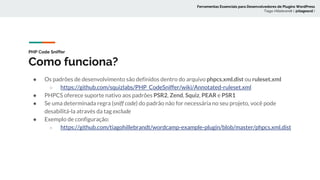 PHP Code Sniffer
Como funciona?
Ferramentas Essenciais para Desenvolvedores de Plugins WordPress
Tiago Hillebrandt ( @tiagoscd )
● Os padrões de desenvolvimento são definidos dentro do arquivo phpcs.xml.dist ou ruleset.xml
○ https://github.com/squizlabs/PHP_CodeSniffer/wiki/Annotated-ruleset.xml
● PHPCS oferece suporte nativo aos padrões PSR2, Zend, Squiz, PEAR e PSR1
● Se uma determinada regra (sniff code) do padrão não for necessária no seu projeto, você pode
desabilitá-la através da tag exclude
● Exemplo de configuração:
○ https://github.com/tiagohillebrandt/wordcamp-example-plugin/blob/master/phpcs.xml.dist
 