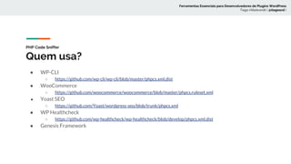 PHP Code Sniffer
Quem usa?
● WP-CLI
○ https://github.com/wp-cli/wp-cli/blob/master/phpcs.xml.dist
● WooCommerce
○ https://github.com/woocommerce/woocommerce/blob/master/phpcs.ruleset.xml
● Yoast SEO
○ https://github.com/Yoast/wordpress-seo/blob/trunk/phpcs.xml
● WP Healthcheck
○ https://github.com/wp-healthcheck/wp-healthcheck/blob/develop/phpcs.xml.dist
● Genesis Framework
Ferramentas Essenciais para Desenvolvedores de Plugins WordPress
Tiago Hillebrandt ( @tiagoscd )
 