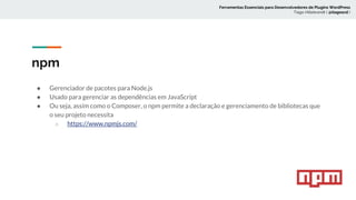 npm
● Gerenciador de pacotes para Node.js
● Usado para gerenciar as dependências em JavaScript
● Ou seja, assim como o Composer, o npm permite a declaração e gerenciamento de bibliotecas que
o seu projeto necessita
○ https://www.npmjs.com/
Ferramentas Essenciais para Desenvolvedores de Plugins WordPress
Tiago Hillebrandt ( @tiagoscd )
 