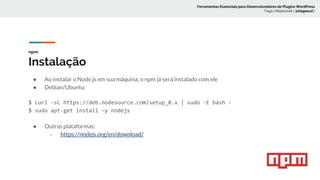 npm
Instalação
● Ao instalar o Node.js em sua máquina, o npm já será instalado com ele
● Debian/Ubuntu:
$ curl -sL https://deb.nodesource.com/setup_8.x | sudo -E bash -
$ sudo apt-get install -y nodejs
● Outras plataformas:
○ https://nodejs.org/en/download/
Ferramentas Essenciais para Desenvolvedores de Plugins WordPress
Tiago Hillebrandt ( @tiagoscd )
 