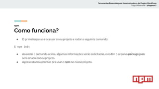 npm
Como funciona?
● O primeiro passo é acessar o seu projeto e rodar o seguinte comando:
$ npm init
● Ao rodar o comando acima, algumas informações serão solicitadas, e no fim o arquivo package.json
será criado no seu projeto.
● Agora estamos prontos pra usar o npm no nosso projeto.
Ferramentas Essenciais para Desenvolvedores de Plugins WordPress
Tiago Hillebrandt ( @tiagoscd )
 
