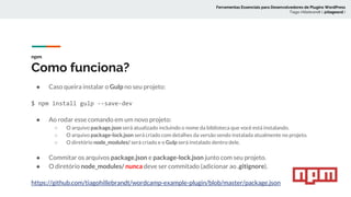 npm
Como funciona?
● Caso queira instalar o Gulp no seu projeto:
$ npm install gulp --save-dev
● Ao rodar esse comando em um novo projeto:
○ O arquivo package.json será atualizado incluindo o nome da biblioteca que você está instalando.
○ O arquivo package-lock.json será criado com detalhes da versão sendo instalada atualmente no projeto.
○ O diretório node_modules/ será criado e o Gulp será instalado dentro dele.
● Commitar os arquivos package.json e package-lock.json junto com seu projeto.
● O diretório node_modules/ nunca deve ser commitado (adicionar ao .gitignore).
https://github.com/tiagohillebrandt/wordcamp-example-plugin/blob/master/package.json
Ferramentas Essenciais para Desenvolvedores de Plugins WordPress
Tiago Hillebrandt ( @tiagoscd )
 