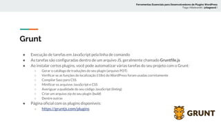 Grunt
● Execução de tarefas em JavaScript pela linha de comando
● As tarefas são configuradas dentro de um arquivo JS, geralmente chamado Gruntfile.js
● Ao instalar certos plugins, você pode automatizar várias tarefas do seu projeto com o Grunt:
○ Gerar o catálogo de traduções do seu plugin (arquivo POT)
○ Verificar se as funções de localização (i18n) do WordPress foram usadas corretamente
○ Compilar Sass para CSS
○ Minificar os arquivos JavaScript e CSS
○ Averiguar a qualidade do seu código JavaScript (linting)
○ Criar um arquivo zip do seu plugin (build)
○ Dentre outras
● Página oficial com os plugins disponíveis:
○ https://gruntjs.com/plugins
Ferramentas Essenciais para Desenvolvedores de Plugins WordPress
Tiago Hillebrandt ( @tiagoscd )
 