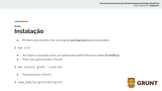 Grunt
Instalação
● Primeiro precisamos criar um arquivo package.json para seu projeto:
$ npm init
● Ao rodar o comando acima, no campo entry point informe o nome Gruntfile.js
● Feito isso, para instalar o Grunt:
$ npm install grunt --save-dev
● Para executar o Grunt:
$ node_modules/grunt/bin/grunt
Ferramentas Essenciais para Desenvolvedores de Plugins WordPress
Tiago Hillebrandt ( @tiagoscd )
 