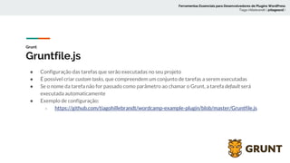 Grunt
Gruntfile.js
● Configuração das tarefas que serão executadas no seu projeto
● É possível criar custom tasks, que compreendem um conjunto de tarefas a serem executadas
● Se o nome da tarefa não for passado como parâmetro ao chamar o Grunt, a tarefa default será
executada automaticamente
● Exemplo de configuração:
○ https://github.com/tiagohillebrandt/wordcamp-example-plugin/blob/master/Gruntfile.js
Ferramentas Essenciais para Desenvolvedores de Plugins WordPress
Tiago Hillebrandt ( @tiagoscd )
 