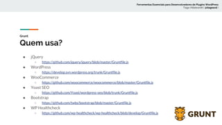 Grunt
Quem usa?
● jQuery
○ https://github.com/jquery/jquery/blob/master/Gruntfile.js
● WordPress
○ https://develop.svn.wordpress.org/trunk/Gruntfile.js
● WooCommerce
○ https://github.com/woocommerce/woocommerce/blob/master/Gruntfile.js
● Yoast SEO
○ https://github.com/Yoast/wordpress-seo/blob/trunk/Gruntfile.js
● Bootstrap
○ https://github.com/twbs/bootstrap/blob/master/Gruntfile.js
● WP Healthcheck
○ https://github.com/wp-healthcheck/wp-healthcheck/blob/develop/Gruntfile.js
Ferramentas Essenciais para Desenvolvedores de Plugins WordPress
Tiago Hillebrandt ( @tiagoscd )
 