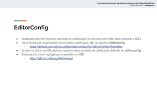 EditorConfig
● Usado para definir e manter um estilo de codificação consistente entre diferentes editores e IDEs
● Você declara as propriedades (indentação, codificação, etc) no arquivo .editorconfig
○ https://github.com/editorconfig/editorconfig/wiki/EditorConfig-Properties
● Ao abrir o editor ou IDE, ele lê o arquivo e adere ao estilo de codificação definido no .editorconfig
● É necessário baixar o plugin para seu editor ou IDE:
○ http://editorconfig.org/#download
Ferramentas Essenciais para Desenvolvedores de Plugins WordPress
Tiago Hillebrandt ( @tiagoscd )
 