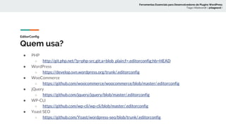 EditorConfig
Quem usa?
● PHP
○ http://git.php.net/?p=php-src.git;a=blob_plain;f=.editorconfig;hb=HEAD
● WordPress
○ https://develop.svn.wordpress.org/trunk/.editorconfig
● WooCommerce
○ https://github.com/woocommerce/woocommerce/blob/master/.editorconfig
● jQuery
○ https://github.com/jquery/jquery/blob/master/.editorconfig
● WP-CLI
○ https://github.com/wp-cli/wp-cli/blob/master/.editorconfig
● Yoast SEO
○ https://github.com/Yoast/wordpress-seo/blob/trunk/.editorconfig
Ferramentas Essenciais para Desenvolvedores de Plugins WordPress
Tiago Hillebrandt ( @tiagoscd )
 