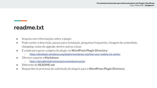 ● Arquivo com informações sobre o plugin
● Pode conter a descrição, passos para instalação, perguntas frequentes, listagem de screenshots,
changelog, notas de upgrade, dentre outras coisas
● É usado para gerar a página do plugin no WordPress Plugin Directory:
○ https://developer.wordpress.org/plugins/wordpress-org/how-your-readme-txt-works/
● Oferece suporte a Markdown:
○ https://daringfireball.net/projects/markdown/syntax
● Diferente do README.md
● Requerido no processo de submissão de plugins para o WordPress Plugin Directory
readme.txt
Ferramentas Essenciais para Desenvolvedores de Plugins WordPress
Tiago Hillebrandt ( @tiagoscd )
 