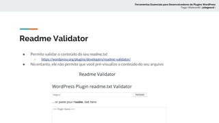 Readme Validator
● Permite validar o conteúdo do seu readme.txt
○ https://wordpress.org/plugins/developers/readme-validator/
● No entanto, ele não permite que você pré-visualize o conteúdo do seu arquivo
Ferramentas Essenciais para Desenvolvedores de Plugins WordPress
Tiago Hillebrandt ( @tiagoscd )
 