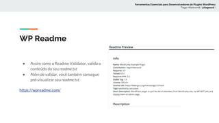 WP Readme
● Assim como o Readme Validator, valida o
conteúdo do seu readme.txt
● Além de validar, você também consegue
pré-visualizar seu readme.txt
https://wpreadme.com/
Ferramentas Essenciais para Desenvolvedores de Plugins WordPress
Tiago Hillebrandt ( @tiagoscd )
 
