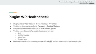 Plugin: WP Healthcheck
● Plugin para verificar o estado da sua instalação WordPress
● Verifica o número e tamanho de Transients e Autoload Options
● Limpeza de Transients e desativação de Autoload Options
● Verifica a versão dos softwares instalados no servidor:
○ PHP
○ MySQL/MariaDB
○ WordPress
○ Servidor web
● Em breve: notificações quando o seu certificado SSL estiver próximo da data de expiração
Ferramentas Essenciais para Desenvolvedores de Plugins WordPress
Tiago Hillebrandt ( @tiagoscd )
 