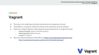 Vagrant
● Permite criar ambientes de desenvolvimento em máquinas virtuais
● Possibilita a criação de ambientes locais mais próximos ao de produção
● Diversas imagens (boxes) estão disponíveis gratuitamente na Vagrant Cloud:
○ ubuntu/xenial64: Ubuntu 16.04 Xenial Xerus
○ debian/jessie64: Debian 8 Jessie
○ centos/7: CentOS 7
● Box para desenvolvedores WordPress: https://varyingvagrantvagrants.org/
○ https://varyingvagrantvagrants.org/docs/en-US/installed-packages/
Ferramentas Essenciais para Desenvolvedores de Plugins WordPress
Tiago Hillebrandt ( @tiagoscd )
 