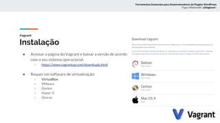 Vagrant
Instalação
● Acessar a página do Vagrant e baixar a versão de acordo
com o seu sistema operacional:
○ https://www.vagrantup.com/downloads.html
● Requer um software de virtualização:
○ VirtualBox
○ VMware
○ Docker
○ Hyper-V
○ Outros
Ferramentas Essenciais para Desenvolvedores de Plugins WordPress
Tiago Hillebrandt ( @tiagoscd )
 