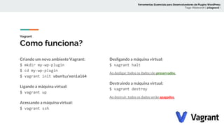 Vagrant
Como funciona?
Criando um novo ambiente Vagrant:
$ mkdir my-wp-plugin
$ cd my-wp-plugin
$ vagrant init ubuntu/xenial64
Ligando a máquina virtual:
$ vagrant up
Acessando a máquina virtual:
$ vagrant ssh
Desligando a máquina virtual:
$ vagrant halt
Ao desligar, todos os dados são preservados.
Destruindo a máquina virtual:
$ vagrant destroy
Ao destruir, todos os dados serão apagados.
Ferramentas Essenciais para Desenvolvedores de Plugins WordPress
Tiago Hillebrandt ( @tiagoscd )
 