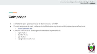 Composer
● Ferramenta para gerenciamento de dependências em PHP
● Permite a declaração e gerenciamento de bibliotecas que seu o projeto depende para funcionar
○ https://packagist.org/
● Conceito similar ao de outros gerenciadores de dependências:
○ npm (Node.js)
○ bundler (Ruby)
○ pip (Python)
○ apt-get (Debian/Ubuntu)
Ferramentas Essenciais para Desenvolvedores de Plugins WordPress
Tiago Hillebrandt ( @tiagoscd )
 